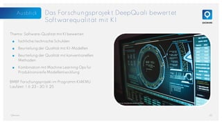 Das Forschungsprojekt DeepQuali bewertet
Softwarequalität mit KI
Thema: Software-Qualität mit KI bewerten
■ fachliche/technische Schulden
■ Beurteilung der Qualität mit KI-Modellen
■ Beurteilung der Qualität mit konventionellen
Methoden
■ Kombination mit Machine Learning Ops für
Produktionsreife Modellentwicklung
BMBF Forschungsprojekt im Programm KI4KMU
Laufzeit: 1.6.23 - 30.11.25
20
QAware
Foto von Tima Miroshnichenko auf Pexels
Ausblick
 
