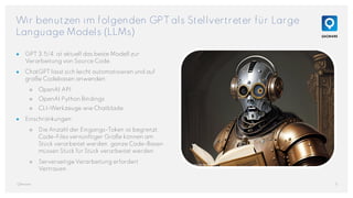 Wir benutzen im folgenden GPT als Stellvertreter für Large
Language Models (LLMs)
5
QAware
● GPT 3.5/4 ist aktuell das beste Modell zur
Verarbeitung von Source Code.
● ChatGPT lässt sich leicht automatisieren und auf
große Codebasen anwenden:
○ OpenAI API
○ OpenAI Python Bindings
○ CLI-Werkzeuge wie Chatblade
● Einschränkungen:
○ Die Anzahl der Eingangs-Token ist begrenzt.
Code-Files vernünftiger Größe können am
Stück verarbeitet werden, ganze Code-Basen
müssen Stück für Stück verarbeitet werden.
○ Serverseitige Verarbeitung erfordert
Vertrauen.
Generated with Stable Diffusion
 