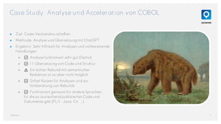 Case Study: Analyse und Acceleration von COBOL
● Ziel: Code-Verständnis schaffen
● Methode: Analyse und Übersetzung mit ChatGPT
● Ergebnis: Sehr hilfreich für Analysen und vorbereitende
Handlungen
○ ✅ Analyse funktioniert sehr gut (Demo)
○ ✅ 1:1-Übersetzung von Code und Struktur
○ ⚠️ Ein echter Rebuild mit semantischer
Reduktion ist so aber nicht möglich.
○ ✅ Stiftet Nutzen für Analysen und zur
Vorbereitung von Rebuilds
○ ✅ Funktioniert genauso für andere Sprachen,
für die es ausreichend publizierten Code und
Dokumente gibt (PL/1, Java, C#, …).
7
QAware
Megatherium von Heinrich Harder
 