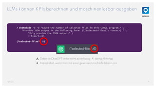 LLMs können KPIs berechnen und maschinenlesbar ausgeben
9
QAware
❯ chatblade -o -e "Count the number of selected files in this COBOL program." 
"Provide JSON output in the following form: {"selected-files": <count>}." 
"Only provide the JSON output." 
< fxsort.cbl
{"selected-files": 5}
⚠️ Dabei ist ChatGPT leider nicht zuverlässig: AI doing AI things.
➜ Akzeptabel, wenn man mit einer gewissen Unschärfe leben kann.
 