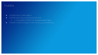 Hubble
● Hubble has its own web ui
● Hubble also has a command line tool
○ it is possible to filter for dropped packages
● Hubble is able to export metrices (e.g. prometheus)
 