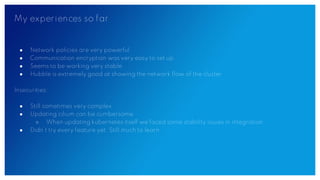 My experiences so far
● Network policies are very powerful
● Communication encryption was very easy to set up
● Seems to be working very stable
● Hubble is extremely good at showing the network flow of the cluster
Insecurities:
● Still sometimes very complex
● Updating cilium can be cumbersome
○ When updating kubernetes itself we faced some stability issues in integration
● Didn’t try every feature yet. Still much to learn
 