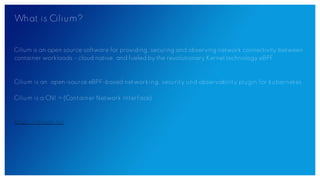 What is Cilium?
Cilium is an open source software for providing, securing and observing network connectivity between
container workloads - cloud native, and fueled by the revolutionary Kernel technology eBPF.
Cilium is an open-source eBPF-based networking, security und observability plugin for kubernetes
Cilium is a CNI = (Container Network Interface)
https://cilium.io/
 