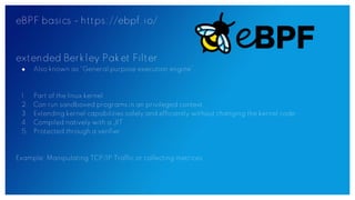 eBPF basics - https://ebpf.io/
extended Berkley Paket Filter
● Also known as “General purpose execution engine”.
1. Part of the linux kernel
2. Can run sandboxed programs in an privileged context
3. Extending kernel capabilities safely and efficiently without changing the kernel code
4. Compiled natively with a JIT
5. Protected through a verifier
Example: Manipulating TCP/IP Traffic or collecting metrices
 