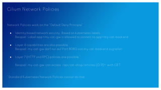 Cilium Network Policies
Network Policies work on the “Default Deny Principle”
● Identity based network security. Based on kubernetes labels.
Beispiel: Label app=my-cat-gw is allowed to connect to app=my-cat-backend
● Layer 4 capabilities are also possible
Beispiel: my-cat-gw darf nur auf Port 8080 von my-cat-backend zugreifen
● Layer 7 (HTTP und RPC) policies are possible.*
Beispiel: my-cat-gw can access /api/cat-shop/articles/[0-9]+ with GET.
*Standard Kubernetes Network Policies cannot do that.
 