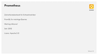 Prometheus
QAware | 10
Zeitreihendatenbank für Echtzeitmetriken
PromQL für mächtige Queries
Alerting inklusive!
Seit: 2012
Lizenz: Apache 2.0
 