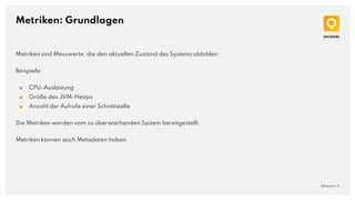Metriken: Grundlagen
QAware | 11
Metriken sind Messwerte, die den aktuellen Zustand des Systems abbilden.
Beispiele:
■ CPU-Auslastung
■ Größe des JVM-Heaps
■ Anzahl der Aufrufe einer Schnittstelle
Die Metriken werden vom zu überwachenden System bereitgestellt.
Metriken können auch Metadaten haben.
 