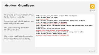 Metriken: Grundlagen
QAware | 12
# HELP process_open_fds Number of open file descriptors.
# TYPE process_open_fds gauge
process_open_fds 8
# HELP process_resident_memory_bytes Resident memory size in bytes.
# TYPE process_resident_memory_bytes gauge
process_resident_memory_bytes 2.326528e+07
# HELP process_start_time_seconds Start time of the process since unix epoch
in seconds.
# TYPE process_start_time_seconds gauge
process_start_time_seconds 1.65566242485e+09
# HELP process_virtual_memory_bytes Virtual memory size in bytes.
# TYPE process_virtual_memory_bytes gauge
process_virtual_memory_bytes 1.782685696e+09
Im Grafana-Universum ist Prometheus
für die Metriken zuständig.
Prometheus zieht alle 15s Metriken von
allen konﬁgurierten Zielen.
Der Transport erfolgt meist über
HTTP: GET /metrics
Hier passiert noch keine Aggregation.
Dafür ist der Konsument zuständig.
 