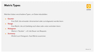 Metric Types
QAware | 13
Metriken haben verschiedene Typen, um Daten abzubilden:
■ Counter
Eine Zahl, die entweder inkrementiert oder zurückgesetzt werden kann.
■ Gauge
Eine Metrik, die sich beliebig nach oben oder unten verändern kann.
■ Histogram
Werte in “Buckets” - z.B. die Dauer von Requests
■ Summary
Ähnlich zum Histogram, fasst Werte zusammen
 