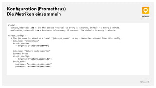 Konﬁguration (Prometheus)
Die Metriken einsammeln
QAware | 18
global:
scrape_interval: 15s # Set the scrape interval to every 15 seconds. Default is every 1 minute.
evaluation_interval: 15s # Evaluate rules every 15 seconds. The default is every 1 minute.
scrape_configs:
# The job name is added as a label `job=<job_name>` to any timeseries scraped from this config.
- job_name: "prometheus"
static_configs:
- targets: ["localhost:9090"]
- job_name: "Saturn node exporter"
scheme: https
static_configs:
- targets: ["saturn.qaware.de"]
basic_auth:
username: "*******************"
password: "*******************"
 