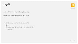 LogQL
QAware | 24
Auch Loki hat eine eigene Query Language.
count_over_time({foo="bar"}[1m]) > 10
{host="$host", job="systemd-journal"}
| json
| line_format "{{ .unit }}: {{ .MESSAGE }}"
|= "$search"
 