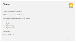 Tempo
QAware | 26
Traces im Grafana-Ökosystem!
SDKs für verschiedene Plattformen
Kompatibel zu verschiedenen Tracing Agents:
■ Jaeger
■ Zipkin
■ Opentracing
■ Opentelemetry
Seit: 2020
Lizenz: AGPL 3.0
 