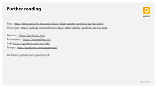 Further reading
QAware | 38
Blog: https://blog.qaware.de/posts/cloud-observability-grafana-spring-boot/
Showcase: https://github.com/zalintyre/cloud-observability-grafana-spring-boot
Grafana: https://grafana.com/
Prometheus: https://prometheus.io/
Loki: https://grafana.com/oss/loki/
Tempo: https://grafana.com/oss/tempo/
k6: https://github.com/grafana/k6
 