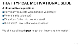 A cloud-native’s questions
How many requests were handled yesterday?
Where is this value set?
Why doesn't the microservice start?
It did start? How is that even possible?
We all have all used grep to get that important information!
QAware 2
THAT TYPICAL MOTIVATIONAL SLIDE
 