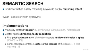 Find information not by matching keywords but by matching intent
Woah! Let’s start with synonyms!
Implementations
Manually crafted thesauri (= synonyms, associations, hierarchies)
Vector space dimensionality reduction
Find good approximation of the term-vectors in a low-dimensional space
(100000 -> 300)
Condensed representation captures the essence of the data (=> is that
meaning…?)
QAware 22
SEMANTIC SEARCH
 