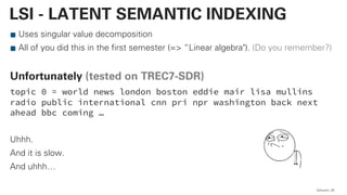 Uses singular value decomposition
All of you did this in the first semester (=> “Linear algebra"). (Do you remember?)
Unfortunately (tested on TREC7-SDR)
topic 0 = world news london boston eddie mair lisa mullins
radio public international cnn pri npr washington back next
ahead bbc coming …
Uhhh.
And it is slow.
And uhhh…
QAware 26
LSI - LATENT SEMANTIC INDEXING
 