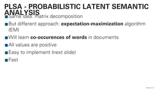 Same idea: matrix decomposition
But different approach: expectation-maximization algorithm
(EM)
Will learn co-occurences of words in documents
All values are positive
Easy to implement (next slide)
Fast
QAware 27
PLSA - PROBABILISTIC LATENT SEMANTIC
ANALYSIS
 