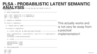 for step in range(20): # <-- this is way way way too simple to work in
"reality(tm)"
#-- RESET ACCUMULATORS ------------------------------------------------------
padn = [[0] * aspects for j in range(docs )]
pawn = [[0] * aspects for j in range(words)]
pan = [0] * aspects
#-- PROCESS ALL DOCUMENTS ---------------------------------------------------
for docId in range(docs):
#-- ITERATE OVER ALL WORDS ------------------------------------------------
for wordId in range(words):
#-- E-STEP (THIS CAN BE DONE MUCH MORE EFFICIENT) ----------------------
pzdw = [pad[docId][a] * paw[wordId][a] / pa[a] for a in range(aspects)]
norm(pzdw)
scale(pzdw, arrDoc[docId][wordId])
#-- M-STEP --------------------------------------------------------------
add(padn[docId ], pzdw)
add(pawn[wordId], pzdw)
add(pan , pzdw)
#-- SAVE ACCUMULATORS -------------------------------------------------------
pad = padn
paw = pawn
pa = pan QAware 28
PLSA - PROBABILISTIC LATENT SEMANTIC
ANALYSIS
This actually works and
is not very far away from
a practical
implementation!
 