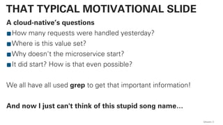 A cloud-native’s questions
How many requests were handled yesterday?
Where is this value set?
Why doesn't the microservice start?
It did start? How is that even possible?
We all have all used grep to get that important information!
And now I just can't think of this stupid song name…
QAware 3
THAT TYPICAL MOTIVATIONAL SLIDE
 