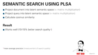 Project document into latent semantic space (= matrix multiplication)
Project query into latent semantic space (= matrix multiplication)
Calculate cosinus similarity
Result
Works well (10-15% better search quality*)
*mean average precision (measurement of search quality)
QAware 30
SEMANTIC SEARCH USING PLSA
 