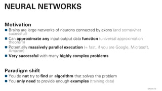 QAware 42
NEURAL NETWORKS
Motivation
Brains are large networks of neurons connected by axons (and somewhat
sucessful)
Can approximate any input-output data function (universal approximation
theorem)
Potentially massively parallel execution (= fast, if you are Google, Microsoft,
Amazon)
Very successful with many highly complex problems
Paradigm shift
You do not try to find an algorithm that solves the problem
You only need to provide enough examples (training data)
 
