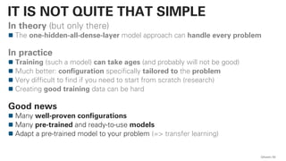 In theory (but only there)
The one-hidden-all-dense-layer model approach can handle every problem
In practice
Training (such a model) can take ages (and probably will not be good)
Much better: configuration specifically tailored to the problem
Very difficult to find if you need to start from scratch (research)
Creating good training data can be hard
Good news
Many well-proven configurations
Many pre-trained and ready-to-use models
Adapt a pre-trained model to your problem (=> transfer learning)
QAware 63
IT IS NOT QUITE THAT SIMPLE
 