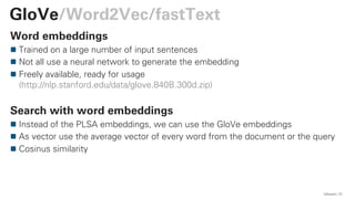 Word embeddings
Trained on a large number of input sentences
Not all use a neural network to generate the embedding
Freely available, ready for usage
(http://nlp.stanford.edu/data/glove.840B.300d.zip)
Search with word embeddings
Instead of the PLSA embeddings, we can use the GloVe embeddings
As vector use the average vector of every word from the document or the query
Cosinus similarity
QAware 73
GloVe/Word2Vec/fastText
 