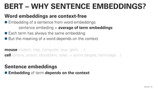 Word embeddings are context-free
Embedding of a sentence from word embeddings
sentence embeding = average of term embeddings
Each term has always the same embedding
But the meaning of a word depends on the context
mouse (rodent, trap, computer, eye, garlic …)
cell (phone, prison, blood/skin, solar, = some people, hermitage…)
Sentence embeddings
Embedding of term depends on the context
QAware 76
BERT – WHY SENTENCE EMBEDDINGS?
 