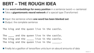 Use word embeddings for every position in a sentence (word => sentence)
Take a gigantomanic neural network of a special type (Transformer)
Input: the sentence where one word has been blanked out
Output: the complete sentence
The king and the queen live in the castle.
The ____ and the queen live in the castle.
The king and the _____ live in the castle.
The king and the queen live in the ______.
Finally let a gazillion of tensorflow units burn on absurd amounts of data
QAware 77
BERT – THE ROUGH IDEA
 