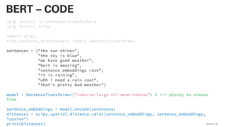 !pip install -U sentence-transformers
!pip install scipy
import scipy
from sentence_transformers import SentenceTransformer
sentences = ["the sun shines",
"the sky is blue",
"we have good weather",
"bert is amazing",
"sentence embeddings rock",
"it is raining",
"uhh i need a rain coat",
"that's pretty bad weather"]
model = SentenceTransformer("roberta-large-nli-mean-tokens") # <== plenty to choose
from
sentence_embeddings = model.encode(sentences)
distances = scipy.spatial.distance.cdist(sentence_embeddings, sentence_embeddings,
"cosine")
print(distances) QAware 79
BERT – CODE
 