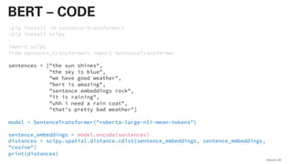 !pip install -U sentence-transformers
!pip install scipy
import scipy
from sentence_transformers import SentenceTransformer
sentences = ["the sun shines",
"the sky is blue",
"we have good weather",
"bert is amazing",
"sentence embeddings rock",
"it is raining",
"uhh i need a rain coat",
"that's pretty bad weather"]
model = SentenceTransformer("roberta-large-nli-mean-tokens")
sentence_embeddings = model.encode(sentences)
distances = scipy.spatial.distance.cdist(sentence_embeddings, sentence_embeddings,
"cosine")
print(distances)
QAware 80
BERT – CODE
 