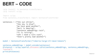 !pip install -U sentence-transformers
!pip install scipy
import scipy
from sentence_transformers import SentenceTransformer
sentences = ["the sun shines",
"the sky is blue",
"we have good weather",
"bert is amazing",
"sentence embeddings rock",
"it is raining",
"uhh i need a rain coat",
"that's pretty bad weather"]
model = SentenceTransformer("roberta-large-nli-mean-tokens")
sentence_embeddings = model.encode(sentences)
distances = scipy.spatial.distance.cdist(sentence_embeddings, sentence_embeddings,
"cosine")
print(distances)
QAware 81
BERT – CODE
 
