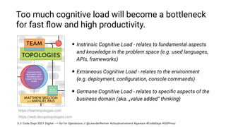 // Code Days 2021 Digital —> Go for Operations // @LeanderReimer #cloudnativenerd #qaware #CodeDays #OOPmuc
Too much cognitive load will become a bottleneck
for fast
fl
ow and high productivity.
• Instrinsic Cognitive Load - relates to fundamental aspects
and knowledge in the problem space (e.g. used languages,
APIs, frameworks)


• Extraneous Cognitive Load - relates to the environment
 
(e.g. deployment, con
fi
guration, console commands)


• Germane Cognitive Load - relates to speci
fi
c aspects of the
business domain (aka. „value added“ thinking)
5
https://teamtopologies.com
https://web.devopstopologies.com
 