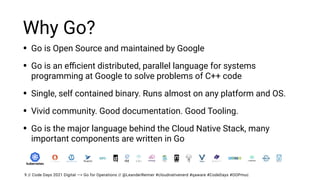 // Code Days 2021 Digital —> Go for Operations // @LeanderReimer #cloudnativenerd #qaware #CodeDays #OOPmuc
Why Go?
• Go is Open Source and maintained by Google


• Go is an e
ffi
cient distributed, parallel language for systems
programming at Google to solve problems of C++ code


• Single, self contained binary. Runs almost on any platform and OS.


• Vivid community. Good documentation. Good Tooling.


• Go is the major language behind the Cloud Native Stack, many
important components are written in Go
9
 