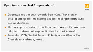 Operators are codiﬁed Ops procedures!
QAware | 15
■ Operators are the path towards Zero-Ops. They enable
auto-updating, self-monitoring and self-healing infrastructure
and applications.
■ The concept was coined in the Kubernetes world. It’s now been
adopted and used widespread in the cloud native world.
■ Examples: OKD, Sealed Secrets, Kube Monkey, Weave Flux,
Crossplane, and many more …
 