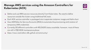 Manage AWS services using the Amazon Controllers for
Kubernetes (ACK)
QAware | 22
■ Deﬁne and use AWS service resources directly from Kubernetes. No need to deﬁne
resources outside the cluster using traditional IaC tools.
■ Each ACK service controller is packaged into a separate container image and Helm chart
■ Uses IAM Roles for Service Accounts (IRSA) to automate the provisioning and rotation of
temporary IAM credentials
■ Currently 20 different controllers with RELEASED status available, however, most of these
are still in PREVIEW maintenance phase
■ https://aws-controllers-k8s.github.io/community/
 