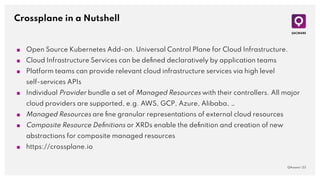 Crossplane in a Nutshell
QAware | 23
■ Open Source Kubernetes Add-on. Universal Control Plane for Cloud Infrastructure.
■ Cloud Infrastructure Services can be deﬁned declaratively by application teams
■ Platform teams can provide relevant cloud infrastructure services via high level
self-services APIs
■ Individual Provider bundle a set of Managed Resources with their controllers. All major
cloud providers are supported, e.g. AWS, GCP, Azure, Alibaba, …
■ Managed Resources are ﬁne granular representations of external cloud resources
■ Composite Resource Deﬁnitions or XRDs enable the deﬁnition and creation of new
abstractions for composite managed resources
■ https://crossplane.io
 