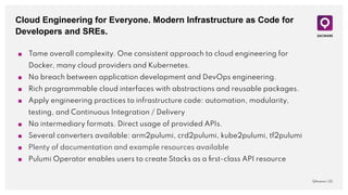 Cloud Engineering for Everyone. Modern Infrastructure as Code for
Developers and SREs.
QAware | 25
■ Tame overall complexity. One consistent approach to cloud engineering for
Docker, many cloud providers and Kubernetes.
■ No breach between application development and DevOps engineering.
■ Rich programmable cloud interfaces with abstractions and reusable packages.
■ Apply engineering practices to infrastructure code: automation, modularity,
testing, and Continuous Integration / Delivery
■ No intermediary formats. Direct usage of provided APIs.
■ Several converters available: arm2pulumi, crd2pulumi, kube2pulumi, tf2pulumi
■ Plenty of documentation and example resources available
■ Pulumi Operator enables users to create Stacks as a ﬁrst-class API resource
 