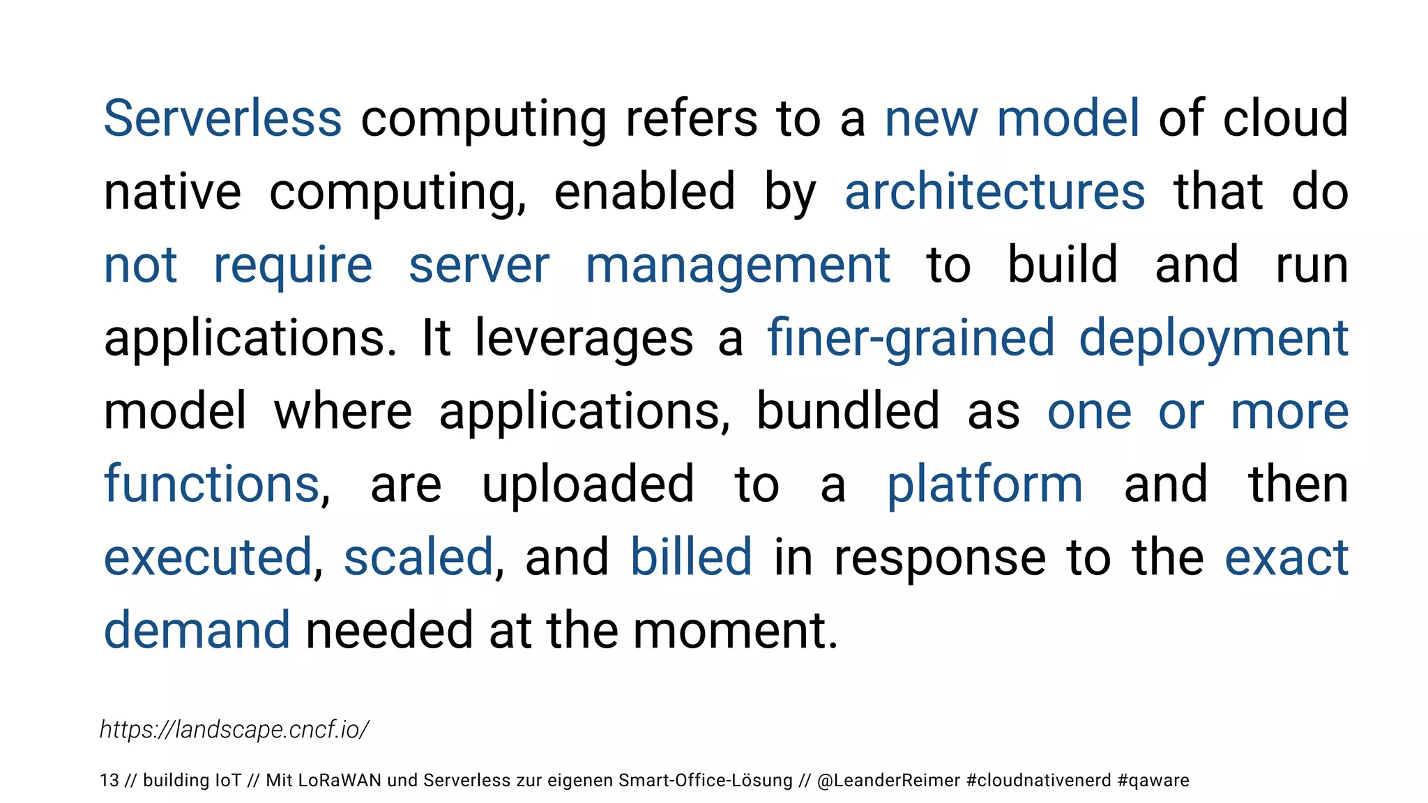 // building IoT // Mit LoRaWAN und Serverless zur eigenen Smart-Office-Lösung // @LeanderReimer #cloudnativenerd #qaware
13
Serverless computing refers to a new model of cloud
native computing, enabled by architectures that do
not require server management to build and run
applications. It leverages a
fi
ner-grained deployment
model where applications, bundled as one or more
functions, are uploaded to a platform and then
executed, scaled, and billed in response to the exact
demand needed at the moment.
https://landscape.cncf.io/
 