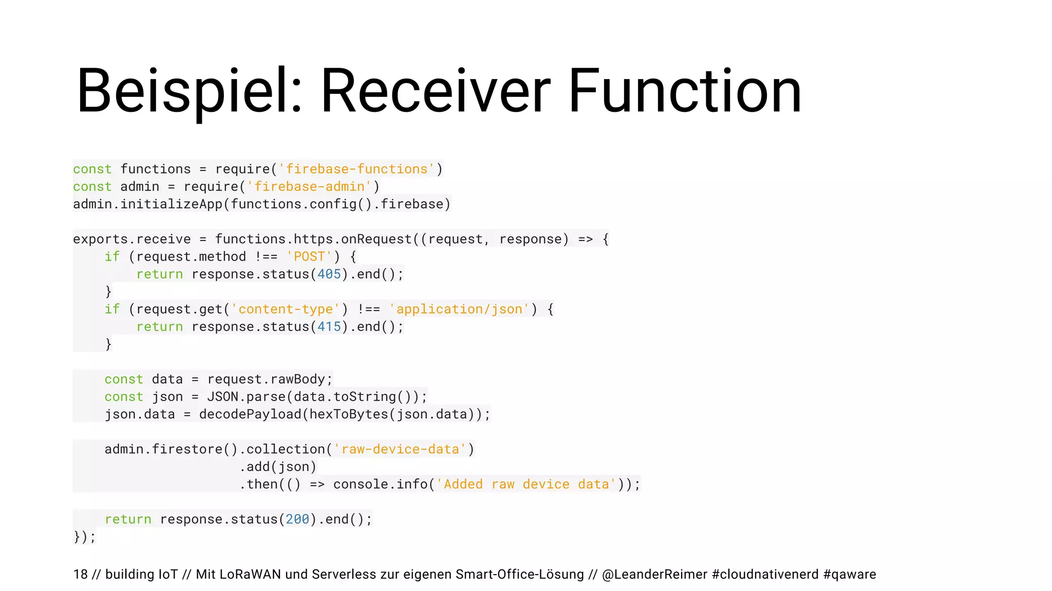// building IoT // Mit LoRaWAN und Serverless zur eigenen Smart-Office-Lösung // @LeanderReimer #cloudnativenerd #qaware
Beispiel: Receiver Function
18
const functions = require('firebase-functions')


const admin = require('firebase-admin')


admin.initializeApp(functions.config().firebase)


exports.receive = functions.https.onRequest((request, response) => {


if (request.method !== 'POST') {


return response.status(405).end();


}


if (request.get('content-type') !== 'application/json') {


return response.status(415).end();


}


const data = request.rawBody;


const json = JSON.parse(data.toString());


json.data = decodePayload(hexToBytes(json.data));




admin.firestore().collection('raw-device-data')


.add(json)


.then(() => console.info('Added raw device data'));




return response.status(200).end();


});
 
