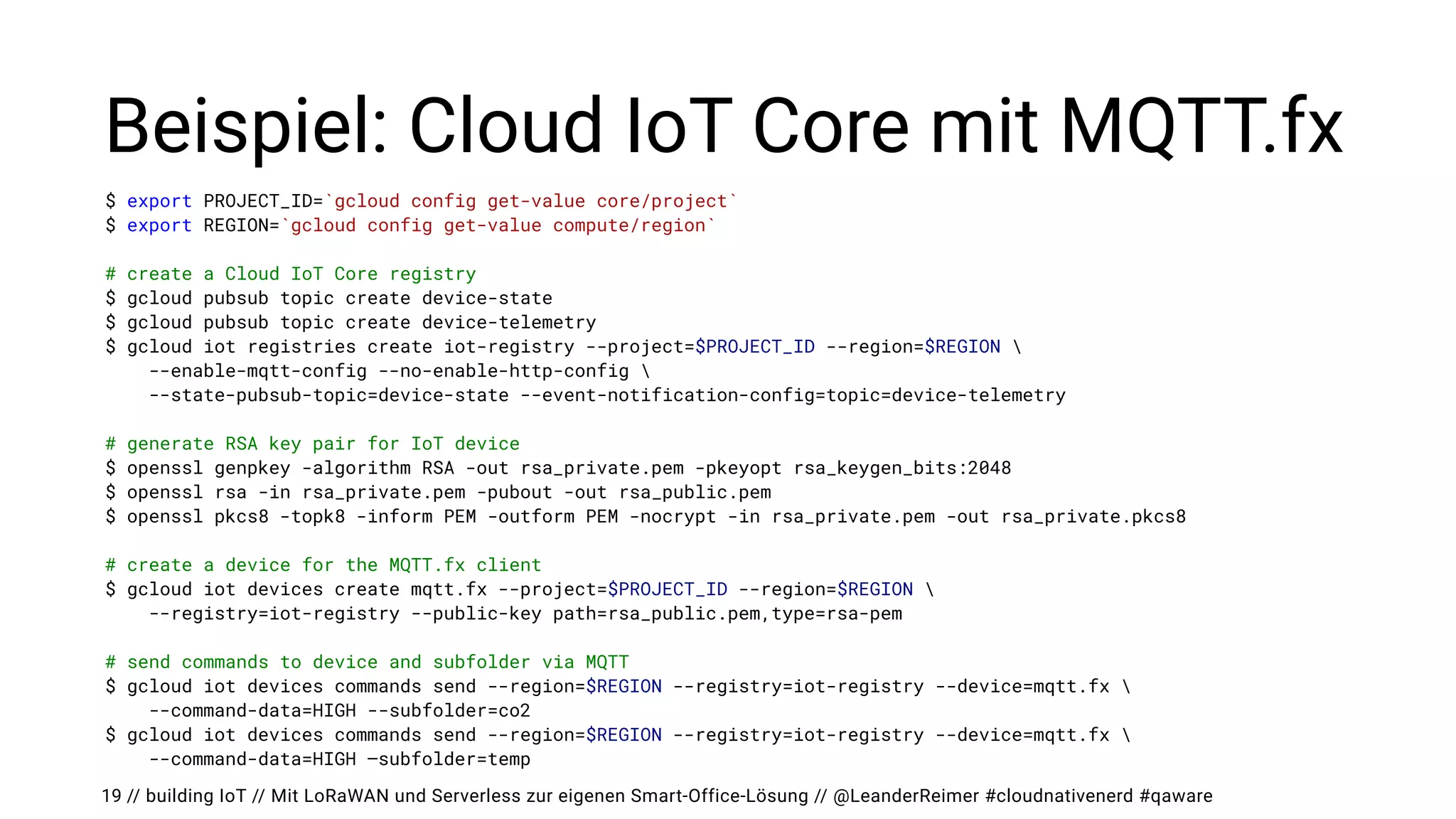 // building IoT // Mit LoRaWAN und Serverless zur eigenen Smart-Office-Lösung // @LeanderReimer #cloudnativenerd #qaware
Beispiel: Cloud IoT Core mit MQTT.fx
19
$ export PROJECT_ID=`gcloud config get-value core/project`


$ export REGION=`gcloud config get-value compute/region`


# create a Cloud IoT Core registry


$ gcloud pubsub topic create device-state


$ gcloud pubsub topic create device-telemetry


$ gcloud iot registries create iot-registry --project=$PROJECT_ID --region=$REGION 


--enable-mqtt-config --no-enable-http-config 


--state-pubsub-topic=device-state --event-notification-config=topic=device-telemetry


# generate RSA key pair for IoT device


$ openssl genpkey -algorithm RSA -out rsa_private.pem -pkeyopt rsa_keygen_bits:2048


$ openssl rsa -in rsa_private.pem -pubout -out rsa_public.pem


$ openssl pkcs8 -topk8 -inform PEM -outform PEM -nocrypt -in rsa_private.pem -out rsa_private.pkcs8


# create a device for the MQTT.fx client


$ gcloud iot devices create mqtt.fx --project=$PROJECT_ID --region=$REGION 


--registry=iot-registry --public-key path=rsa_public.pem,type=rsa-pem


# send commands to device and subfolder via MQTT


$ gcloud iot devices commands send --region=$REGION --registry=iot-registry --device=mqtt.fx 


--command-data=HIGH --subfolder=co2


$ gcloud iot devices commands send --region=$REGION --registry=iot-registry --device=mqtt.fx 


--command-data=HIGH —subfolder=temp
 