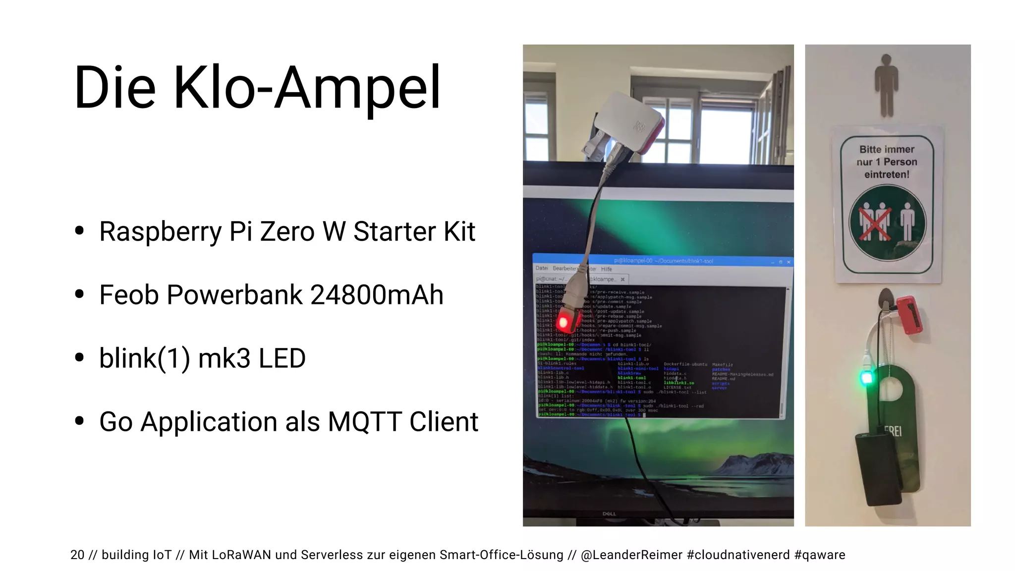 // building IoT // Mit LoRaWAN und Serverless zur eigenen Smart-Office-Lösung // @LeanderReimer #cloudnativenerd #qaware
Die Klo-Ampel
• Raspberry Pi Zero W Starter Kit


• Feob Powerbank 24800mAh


• blink(1) mk3 LED


• Go Application als MQTT Client
20
 
