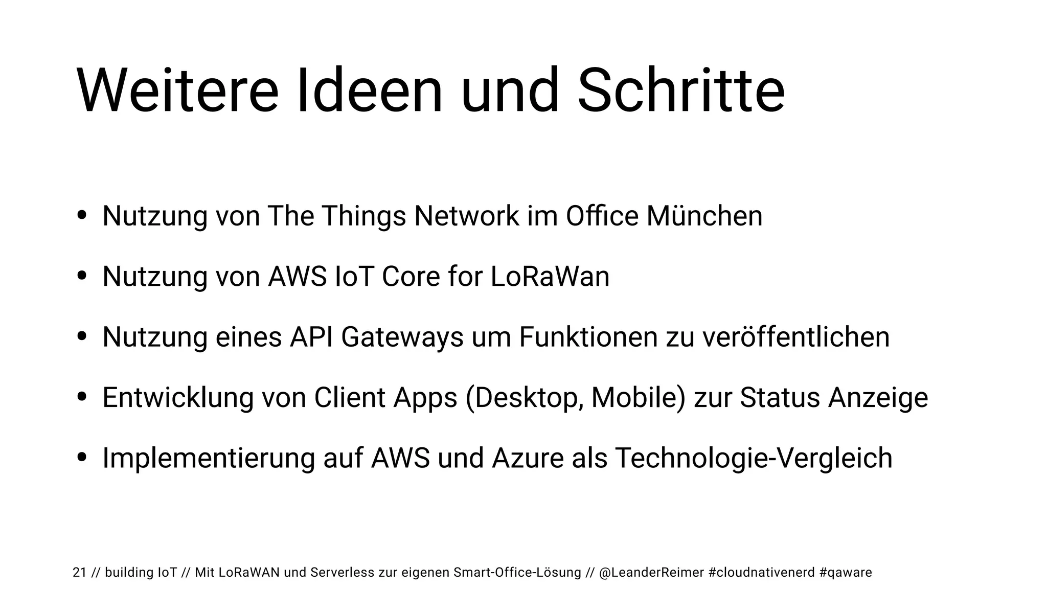 // building IoT // Mit LoRaWAN und Serverless zur eigenen Smart-Office-Lösung // @LeanderReimer #cloudnativenerd #qaware
Weitere Ideen und Schritte
• Nutzung von The Things Network im O
ffi
ce München


• Nutzung von AWS IoT Core for LoRaWan


• Nutzung eines API Gateways um Funktionen zu veröffentlichen


• Entwicklung von Client Apps (Desktop, Mobile) zur Status Anzeige


• Implementierung auf AWS und Azure als Technologie-Vergleich
21
 