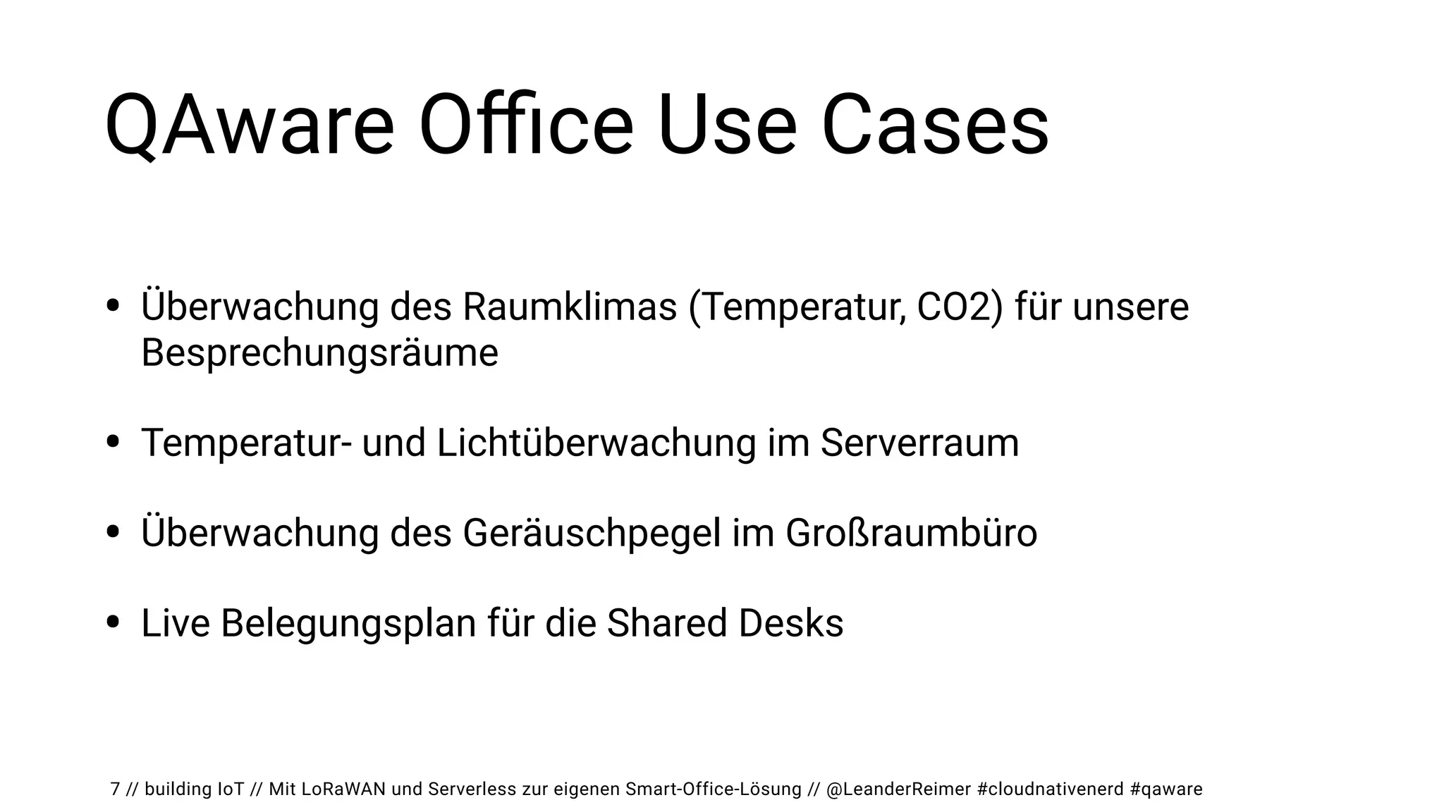 // building IoT // Mit LoRaWAN und Serverless zur eigenen Smart-Office-Lösung // @LeanderReimer #cloudnativenerd #qaware
QAware O
ffi
ce Use Cases
• Überwachung des Raumklimas (Temperatur, CO2) für unsere
Besprechungsräume


• Temperatur- und Lichtüberwachung im Serverraum


• Überwachung des Geräuschpegel im Großraumbüro


• Live Belegungsplan für die Shared Desks
7
 