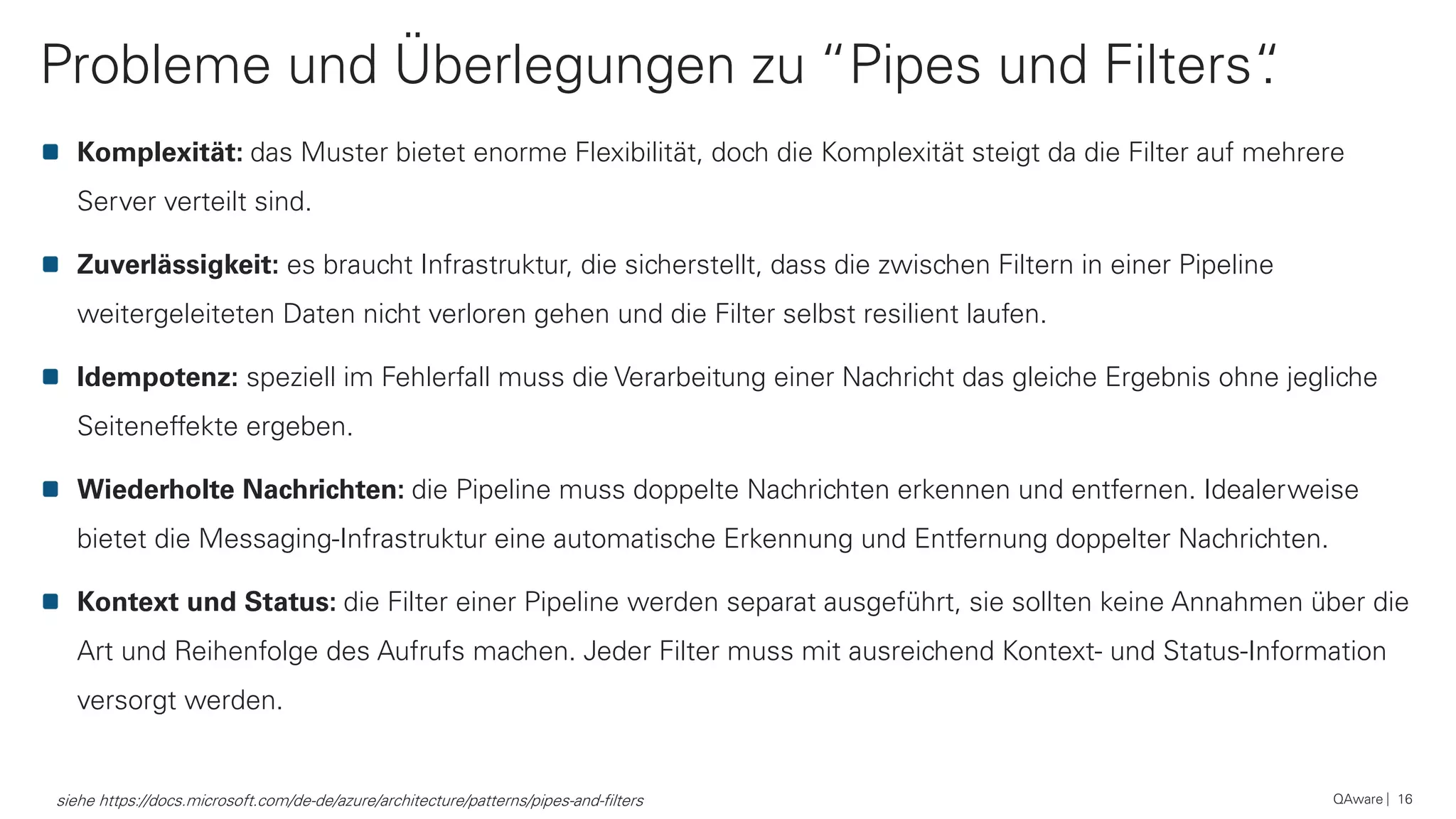 Probleme und Überlegungen zu “Pipes und Filters“.
QAware 16
Komplexität: das Muster bietet enorme Flexibilität, doch die Komplexität steigt da die Filter auf mehrere
Server verteilt sind.
Zuverlässigkeit: es braucht Infrastruktur, die sicherstellt, dass die zwischen Filtern in einer Pipeline
weitergeleiteten Daten nicht verloren gehen und die Filter selbst resilient laufen.
Idempotenz: speziell im Fehlerfall muss die Verarbeitung einer Nachricht das gleiche Ergebnis ohne jegliche
Seiteneffekte ergeben.
Wiederholte Nachrichten: die Pipeline muss doppelte Nachrichten erkennen und entfernen. Idealerweise
bietet die Messaging-Infrastruktur eine automatische Erkennung und Entfernung doppelter Nachrichten.
Kontext und Status: die Filter einer Pipeline werden separat ausgeführt, sie sollten keine Annahmen über die
Art und Reihenfolge des Aufrufs machen. Jeder Filter muss mit ausreichend Kontext- und Status-Information
versorgt werden.
siehe https://docs.microsoft.com/de-de/azure/architecture/patterns/pipes-and-filters
 