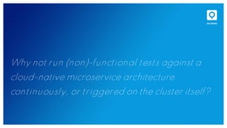Why not run (non)-functional tests against a
cloud-native microservice architecture
continuously, or triggered on the cluster itself?
 