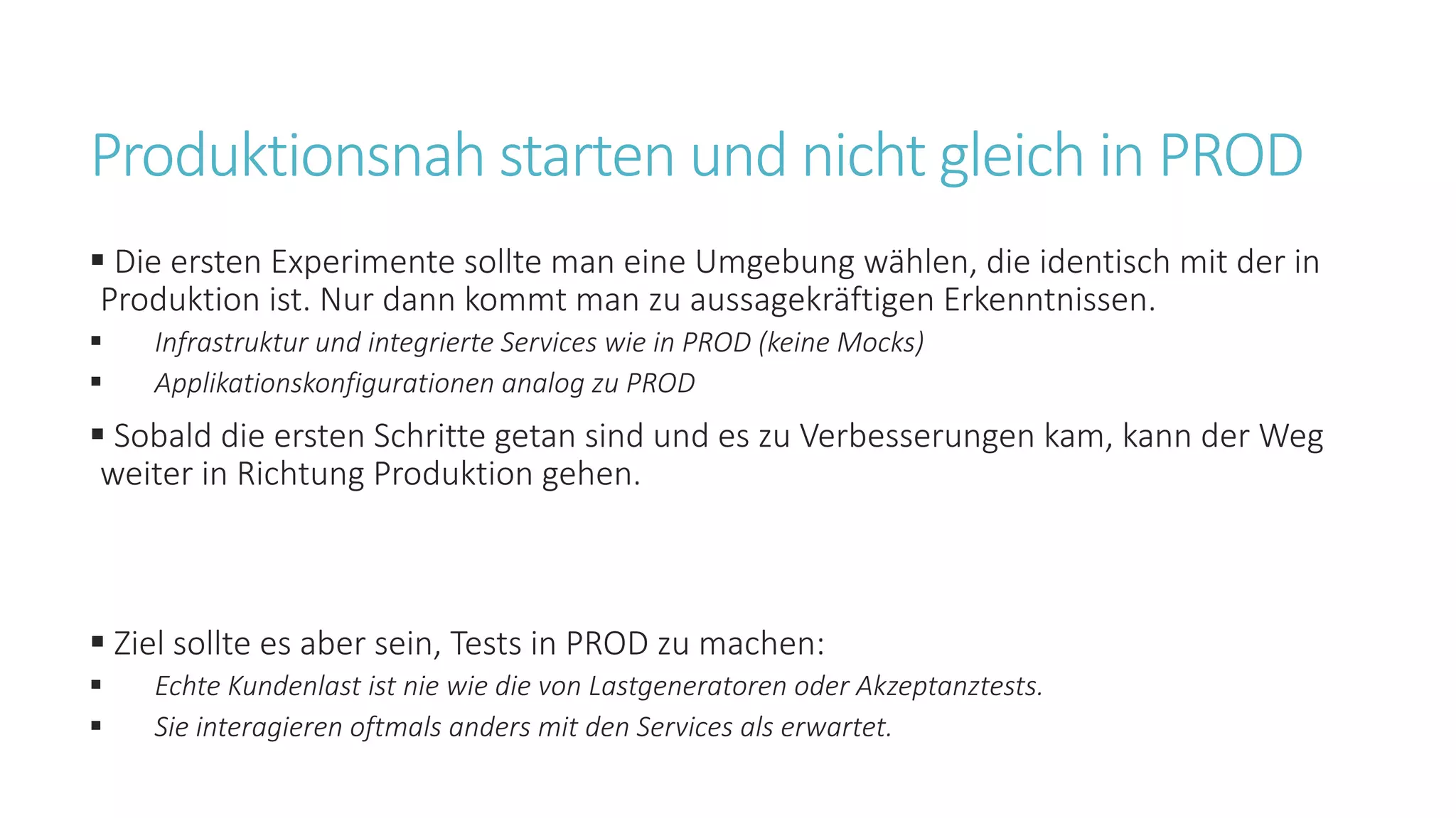 Produktionsnah starten und nicht gleich in PROD
§ Die ersten Experimente sollte man eine Umgebung wählen, die identisch mit der in
Produktion ist. Nur dann kommt man zu aussagekräftigen Erkenntnissen.
§ Infrastruktur und integrierte Services wie in PROD (keine Mocks)
§ Applikationskonfigurationen analog zu PROD
§ Sobald die ersten Schritte getan sind und es zu Verbesserungen kam, kann der Weg
weiter in Richtung Produktion gehen.
§ Ziel sollte es aber sein, Tests in PROD zu machen:
§ Echte Kundenlast ist nie wie die von Lastgeneratoren oder Akzeptanztests.
§ Sie interagieren oftmals anders mit den Services als erwartet.
 