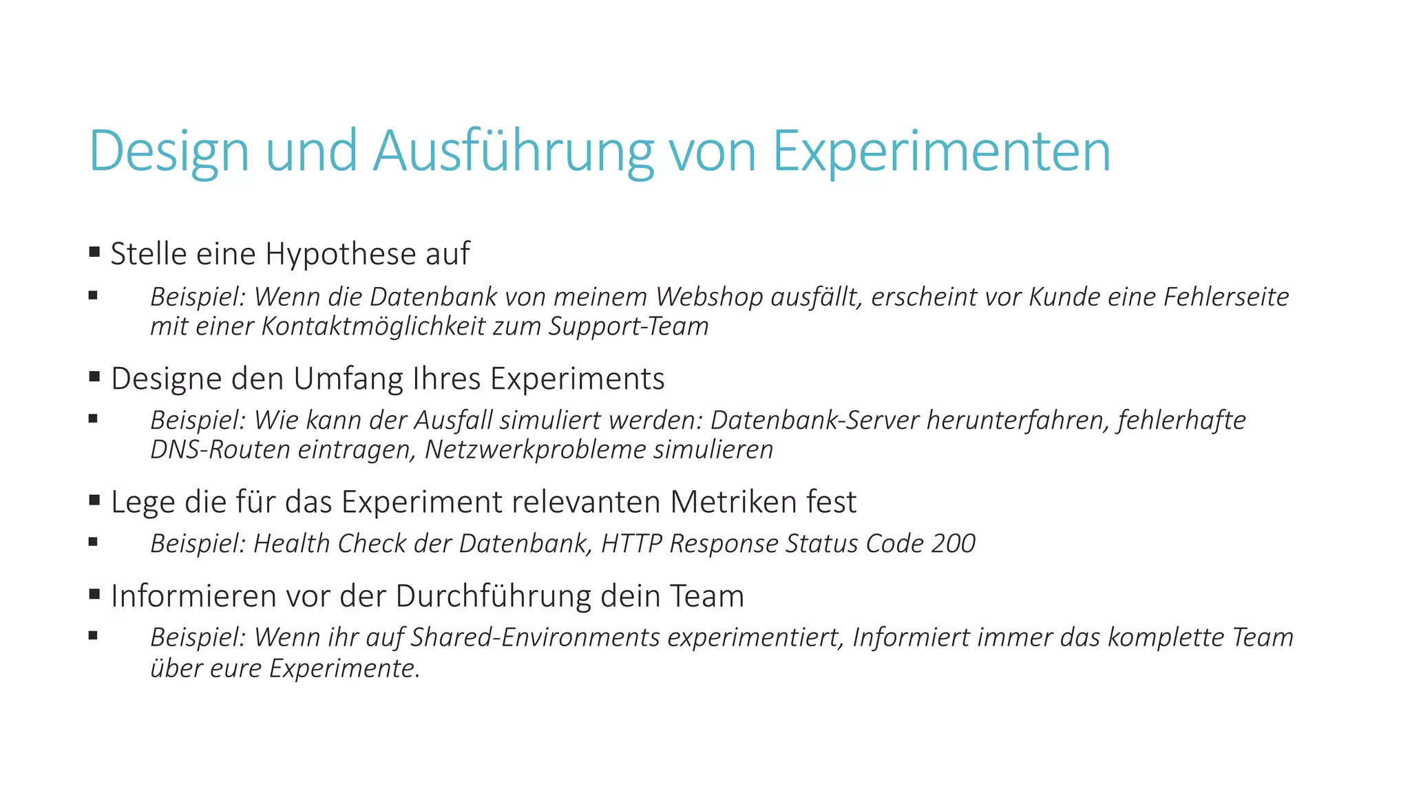 Design und Ausführung von Experimenten
§ Stelle eine Hypothese auf
§ Beispiel: Wenn die Datenbank von meinem Webshop ausfällt, erscheint vor Kunde eine Fehlerseite
mit einer Kontaktmöglichkeit zum Support-Team
§ Designe den Umfang Ihres Experiments
§ Beispiel: Wie kann der Ausfall simuliert werden: Datenbank-Server herunterfahren, fehlerhafte
DNS-Routen eintragen, Netzwerkprobleme simulieren
§ Lege die für das Experiment relevanten Metriken fest
§ Beispiel: Health Check der Datenbank, HTTP Response Status Code 200
§ Informieren vor der Durchführung dein Team
§ Beispiel: Wenn ihr auf Shared-Environments experimentiert, Informiert immer das komplette Team
über eure Experimente.
 