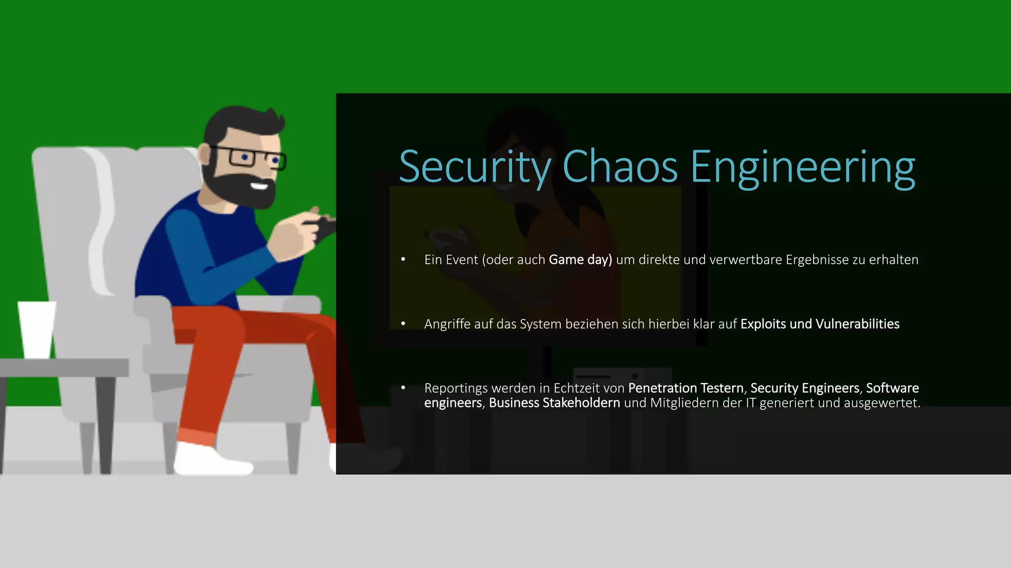 Security Chaos Engineering
• Ein Event (oder auch Game day) um direkte und verwertbare Ergebnisse zu erhalten
• Angriffe auf das System beziehen sich hierbei klar auf Exploits und Vulnerabilities
• Reportings werden in Echtzeit von Penetration Testern, Security Engineers, Software
engineers, Business Stakeholdern und Mitgliedern der IT generiert und ausgewertet.
 