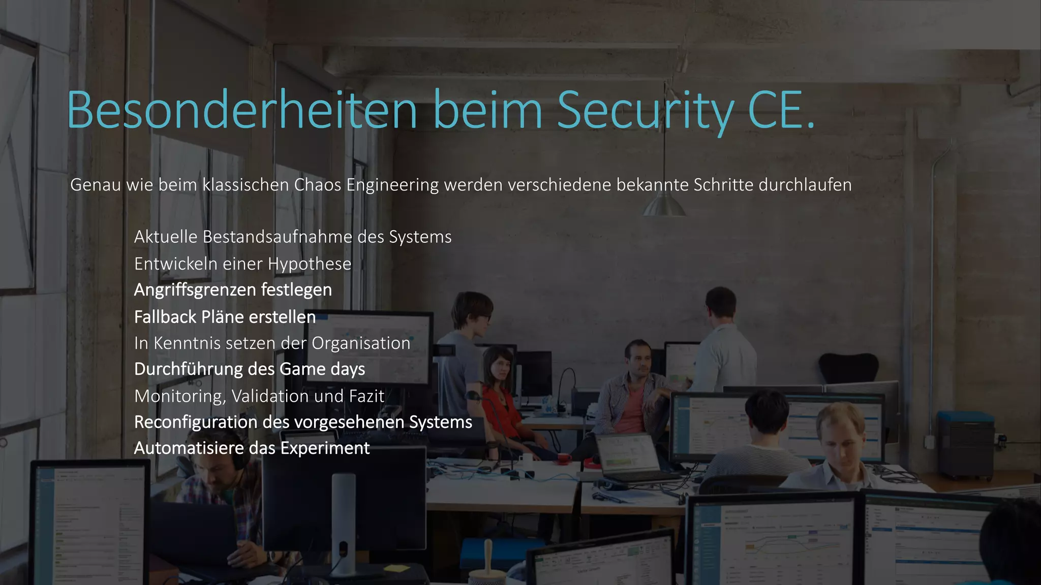 Besonderheiten beim Security CE.
Genau wie beim klassischen Chaos Engineering werden verschiedene bekannte Schritte durchlaufen
Aktuelle Bestandsaufnahme des Systems
Entwickeln einer Hypothese
Angriffsgrenzen festlegen
Fallback Pläne erstellen
In Kenntnis setzen der Organisation
Durchführung des Game days
Monitoring, Validation und Fazit
Reconfiguration des vorgesehenen Systems
Automatisiere das Experiment
 